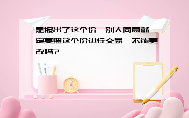 是报出了这个价,别人同意就一定要照这个价进行交易,不能更改吗?