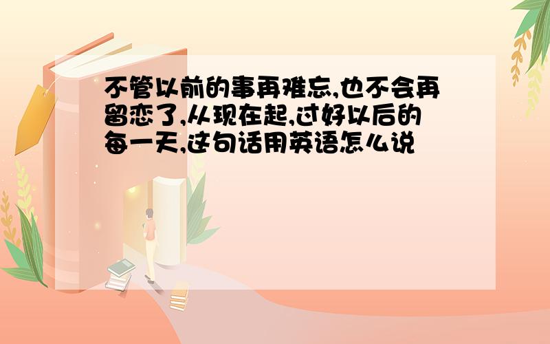 不管以前的事再难忘,也不会再留恋了,从现在起,过好以后的每一天,这句话用英语怎么说