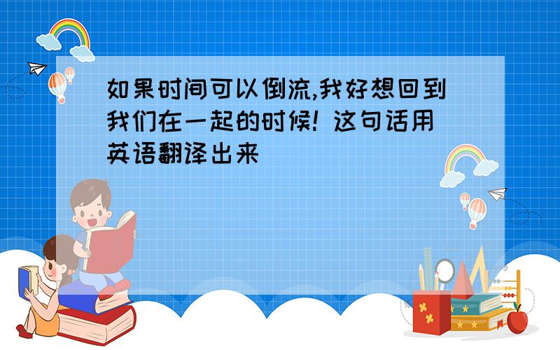 如果时间可以倒流,我好想回到我们在一起的时候! 这句话用英语翻译出来