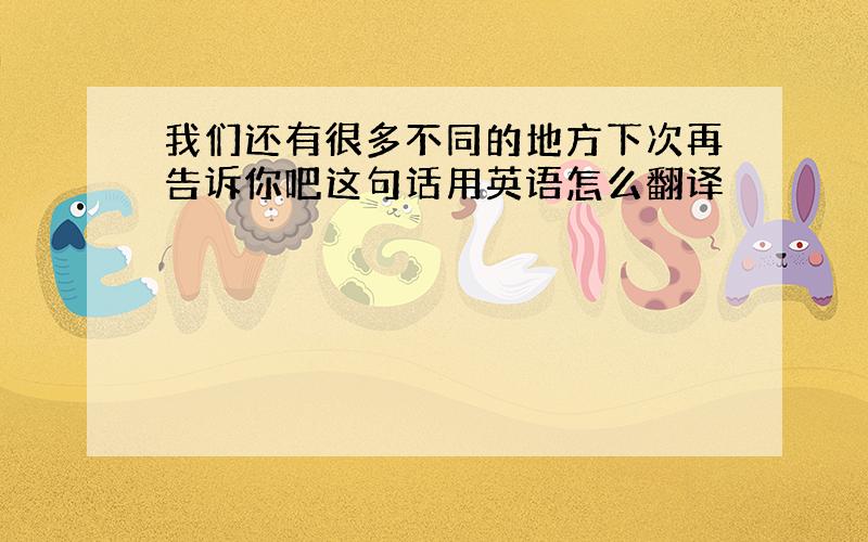 我们还有很多不同的地方下次再告诉你吧这句话用英语怎么翻译