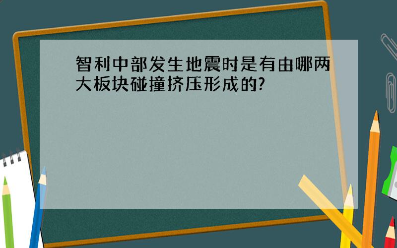 智利中部发生地震时是有由哪两大板块碰撞挤压形成的?