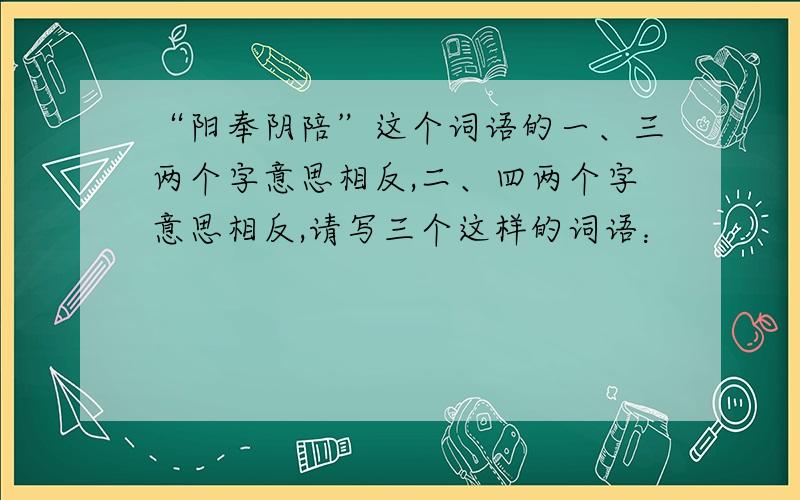 “阳奉阴陪”这个词语的一、三两个字意思相反,二、四两个字意思相反,请写三个这样的词语：