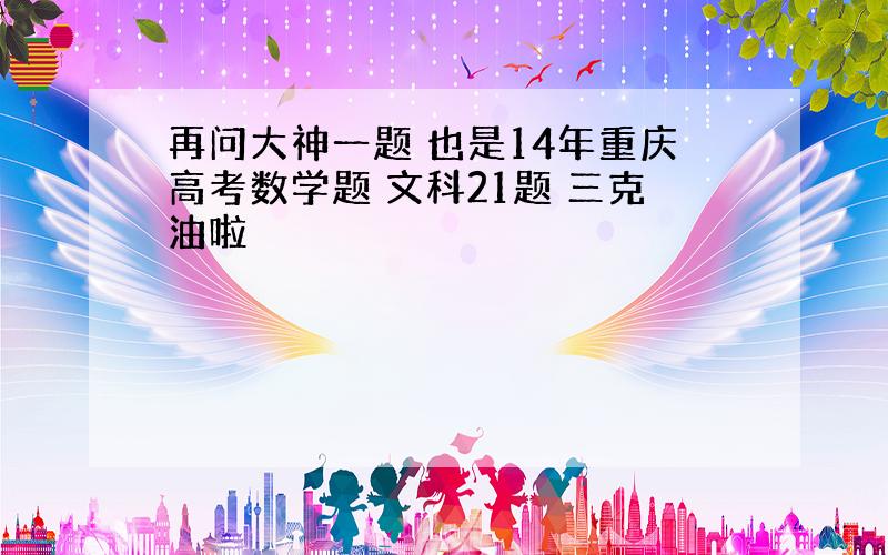 再问大神一题 也是14年重庆高考数学题 文科21题 三克油啦