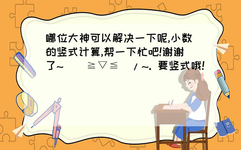 哪位大神可以解决一下呢,小数的竖式计算,帮一下忙吧!谢谢了~\(≧▽≦)/~. 要竖式哦!