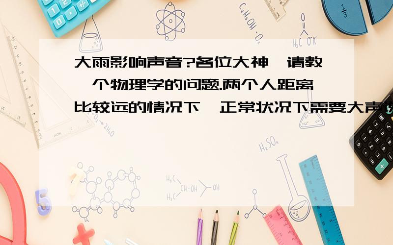 大雨影响声音?各位大神,请教一个物理学的问题.两个人距离比较远的情况下,正常状况下需要大声说话才能听到的距离.如果这个时