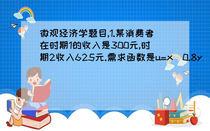 微观经济学题目,1.某消费者在时期1的收入是300元,时期2收入625元.需求函数是u=x^0.8y^0.2,x,y分别