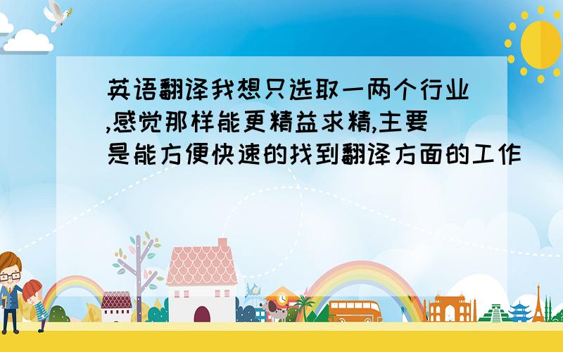 英语翻译我想只选取一两个行业,感觉那样能更精益求精,主要是能方便快速的找到翻译方面的工作