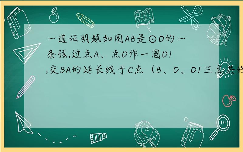 一道证明题如图AB是⊙O的一条弦,过点A、点O作一圆O1,交BA的延长线于C点（B、O、O1三点共线）,⊙O1和⊙O相交