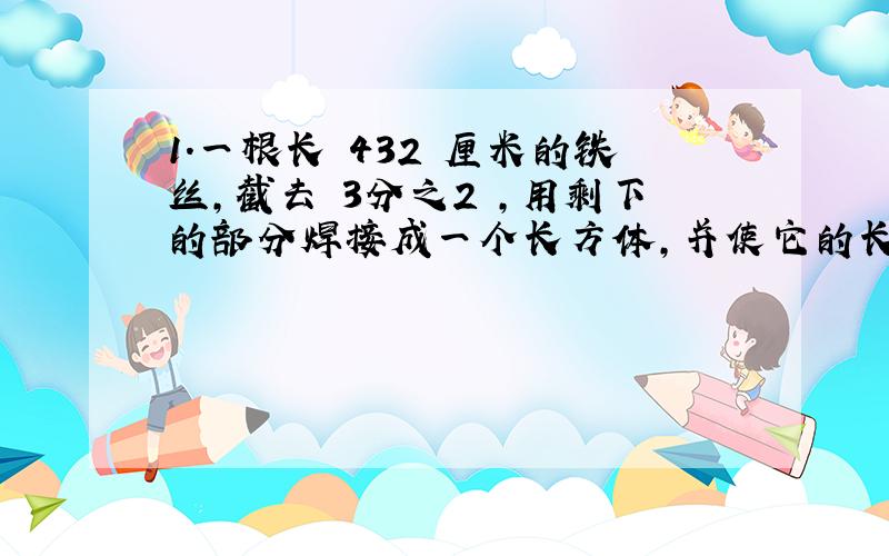 1.一根长 432 厘米的铁丝,截去 3分之2 ,用剩下的部分焊接成一个长方体,并使它的长,宽,高的比为 3;2:1 ,