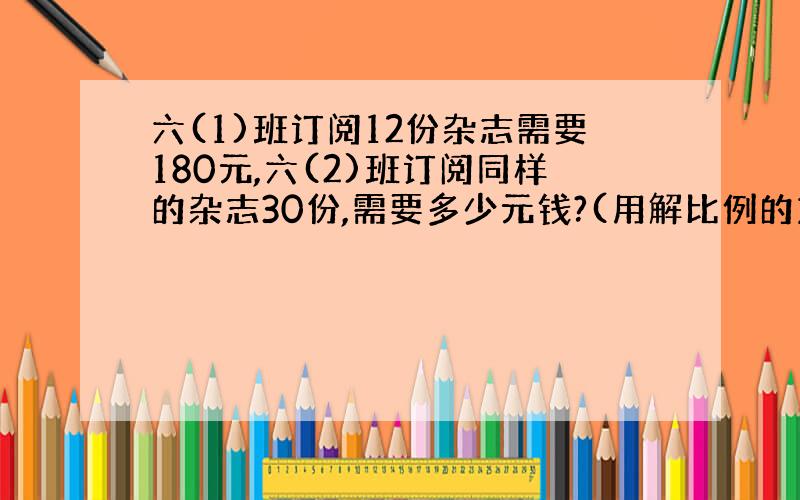 六(1)班订阅12份杂志需要180元,六(2)班订阅同样的杂志30份,需要多少元钱?(用解比例的方法做)