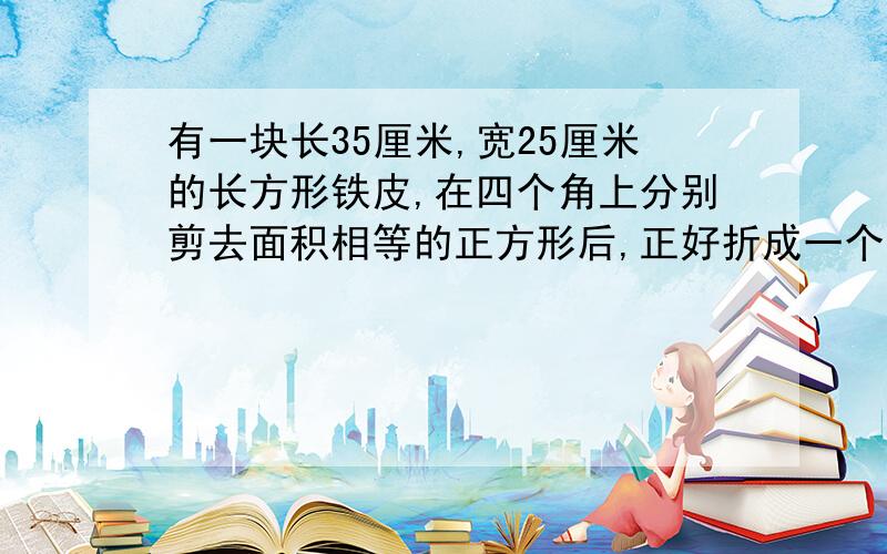 有一块长35厘米,宽25厘米的长方形铁皮,在四个角上分别剪去面积相等的正方形后,正好折成一个深5厘米的无盖铁盒,求这个铁