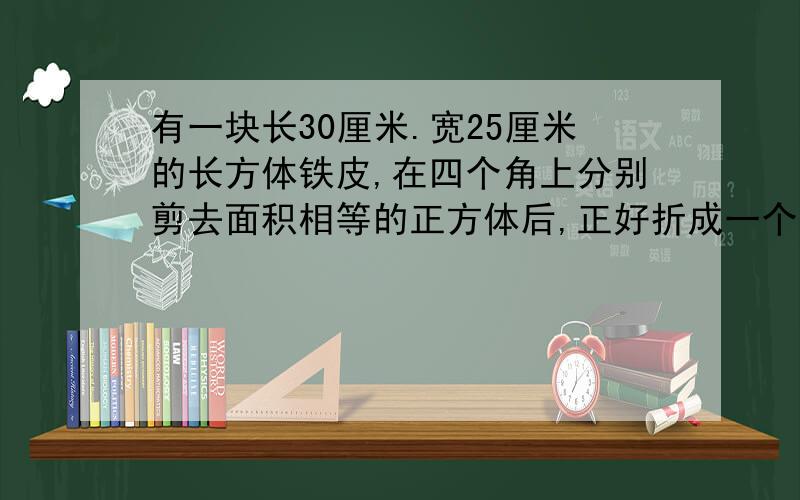 有一块长30厘米.宽25厘米的长方体铁皮,在四个角上分别剪去面积相等的正方体后,正好折成一个深五厘米的无盖铁盒.求这个铁