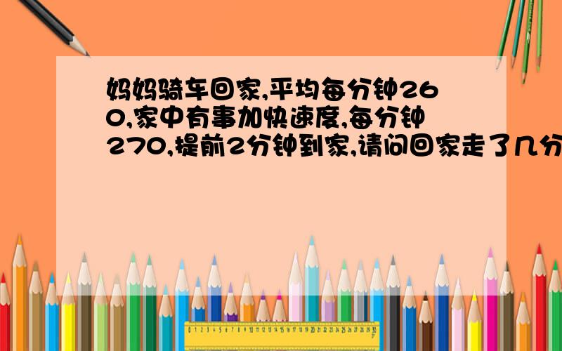 妈妈骑车回家,平均每分钟260,家中有事加快速度,每分钟270,提前2分钟到家,请问回家走了几分钟