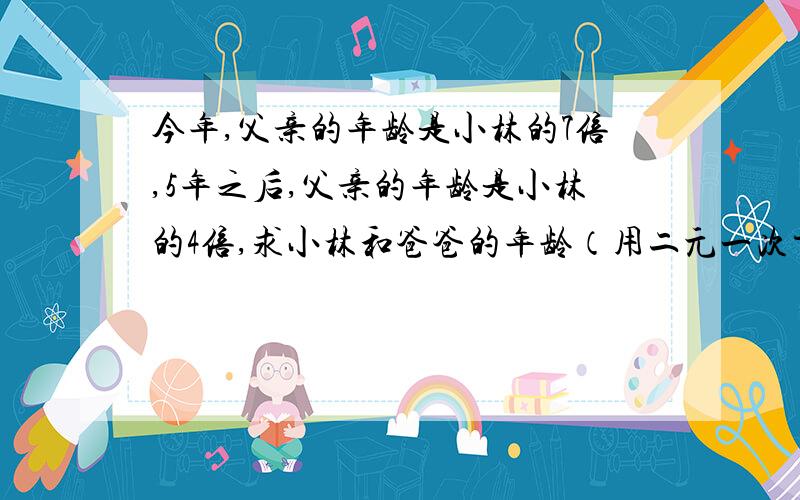 今年,父亲的年龄是小林的7倍,5年之后,父亲的年龄是小林的4倍,求小林和爸爸的年龄（用二元一次方程组求解）