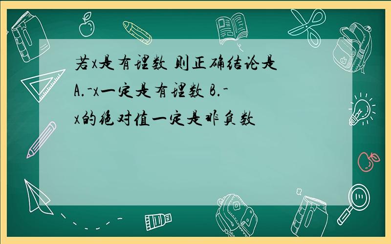 若x是有理数 则正确结论是 A.-x一定是有理数 B.-x的绝对值一定是非负数