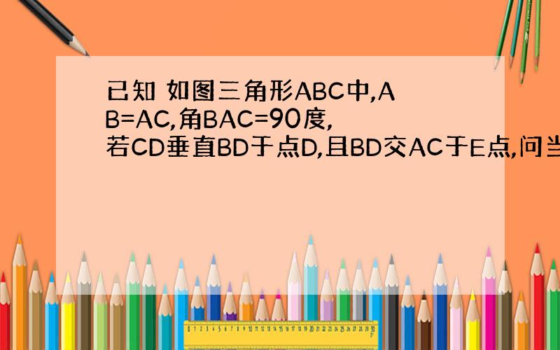 已知 如图三角形ABC中,AB=AC,角BAC=90度,若CD垂直BD于点D,且BD交AC于E点,问当BD满足什麽条件时