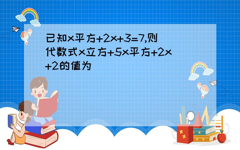 已知x平方+2x+3=7,则代数式x立方+5x平方+2x+2的值为（ ）