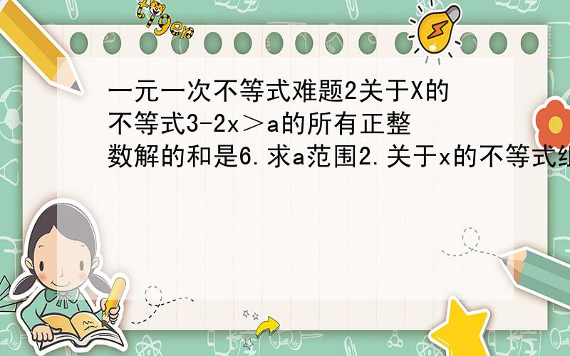 一元一次不等式难题2关于X的不等式3-2x＞a的所有正整数解的和是6.求a范围2.关于x的不等式组 2分之x+21＞3-