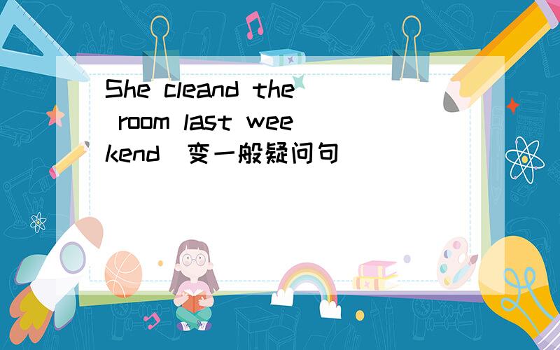 She cleand the room last weekend(变一般疑问句)