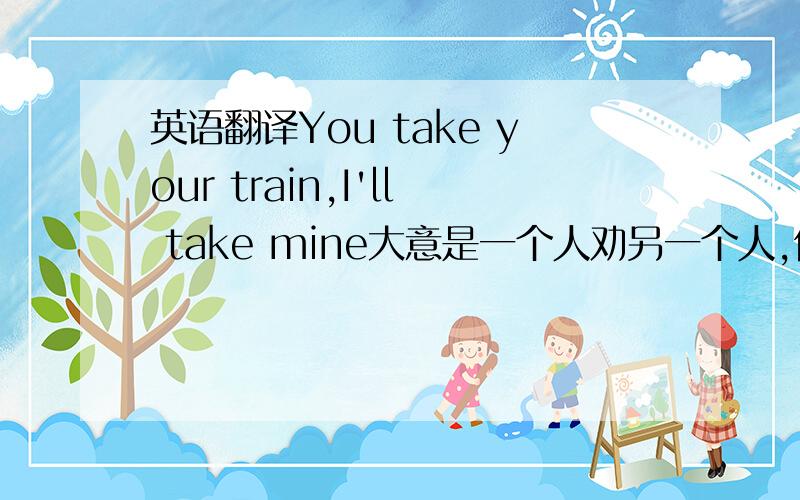 英语翻译You take your train,I'll take mine大意是一个人劝另一个人,但另一个人想证明两个