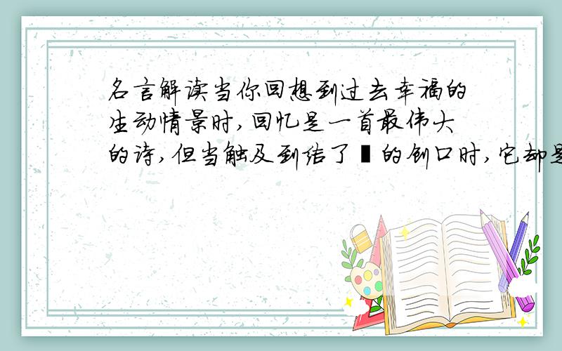 名言解读当你回想到过去幸福的生动情景时,回忆是一首最伟大的诗,但当触及到结了痂的创口时,它却是剧烈的痛苦.——冈察洛夫出