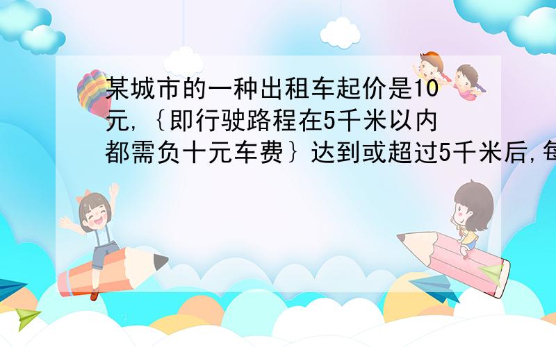 某城市的一种出租车起价是10元,｛即行驶路程在5千米以内都需负十元车费｝达到或超过5千米后,每增加一千米加价1.2元｛不