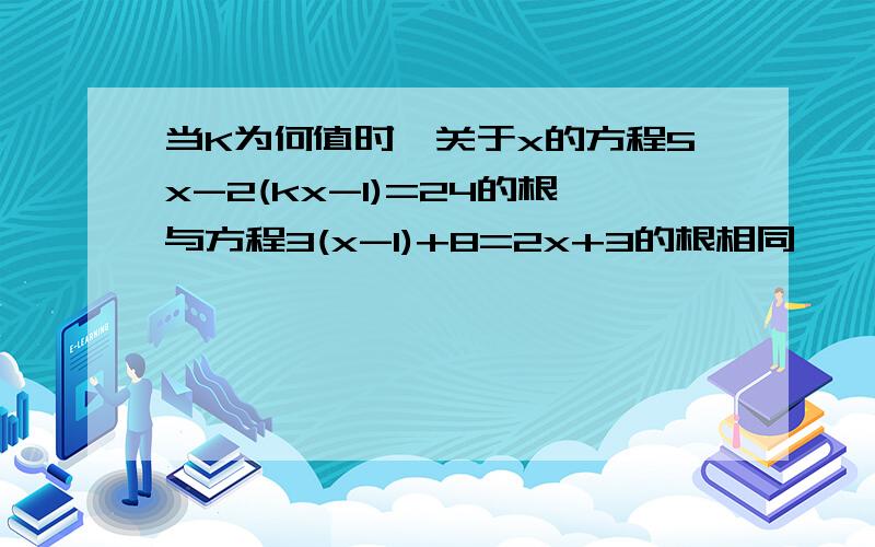 当K为何值时,关于x的方程5x-2(kx-1)=24的根与方程3(x-1)+8=2x+3的根相同