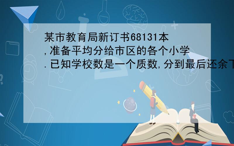 某市教育局新订书68131本,准备平均分给市区的各个小学.已知学校数是一个质数,分到最后还余下28本,问市区共有多少小学