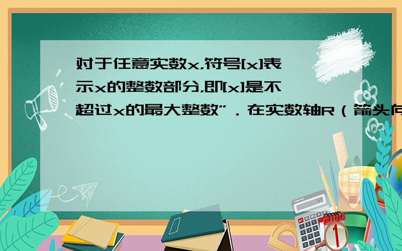 对于任意实数x，符号[x]表示x的整数部分，即[x]是不超过x的最大整数”．在实数轴R（箭头向右）上[x]是在点x左侧的