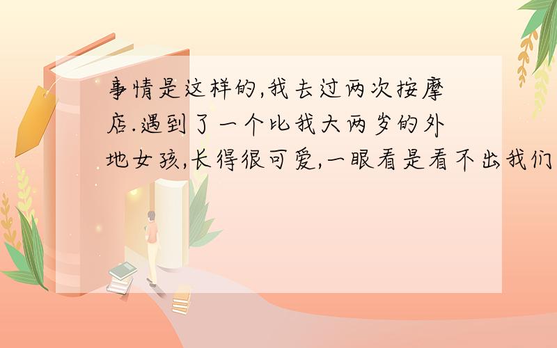 事情是这样的,我去过两次按摩店.遇到了一个比我大两岁的外地女孩,长得很可爱,一眼看是看不出我们有年龄差距的,按道理应该叫