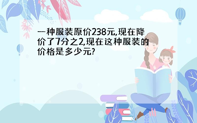 一种服装原价238元,现在降价了7分之2,现在这种服装的价格是多少元?