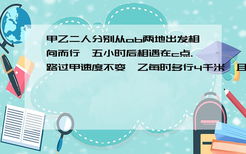 甲乙二人分别从ab两地出发相向而行,五小时后相遇在c点.路过甲速度不变,乙每时多行4千米,且甲乙还从ab两地同时出发相向