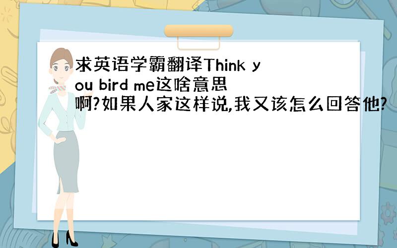 求英语学霸翻译Think you bird me这啥意思啊?如果人家这样说,我又该怎么回答他?