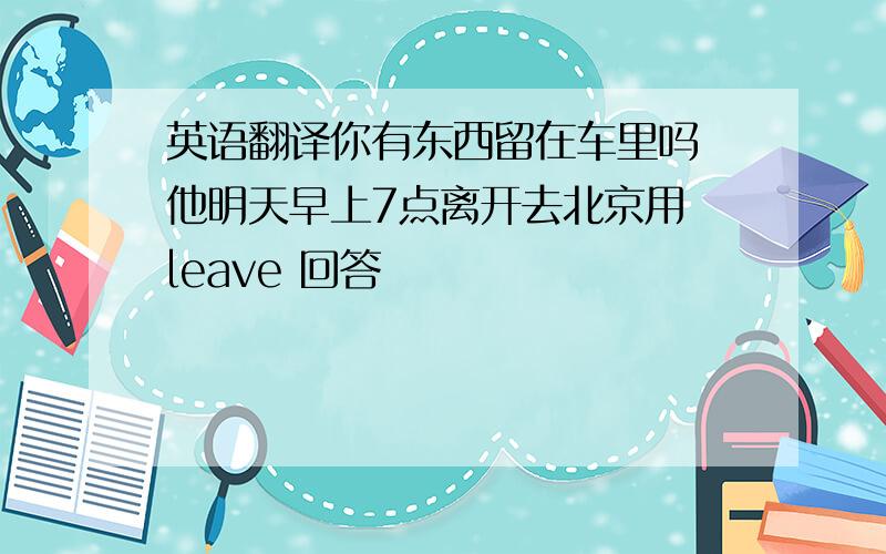 英语翻译你有东西留在车里吗 他明天早上7点离开去北京用 leave 回答