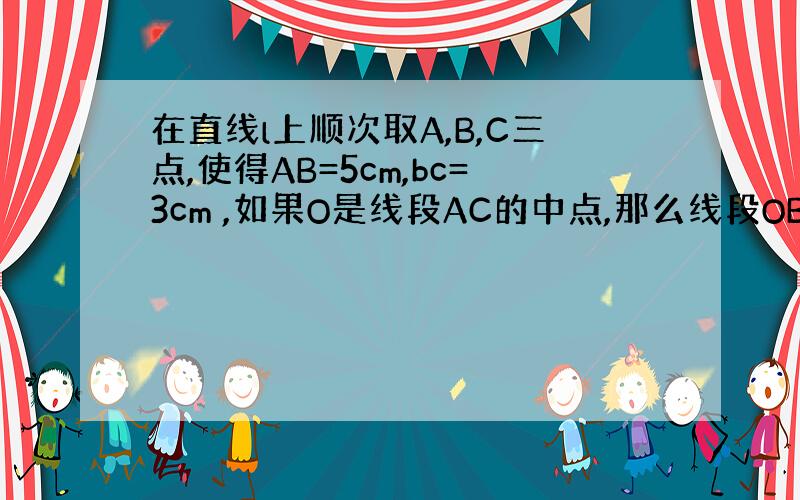 在直线l上顺次取A,B,C三点,使得AB=5cm,bc=3cm ,如果O是线段AC的中点,那么线段OB的长度是( )