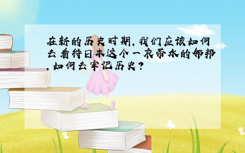 在新的历史时期,我们应该如何去看待日本这个一衣带水的邻邦,如何去牢记历史?