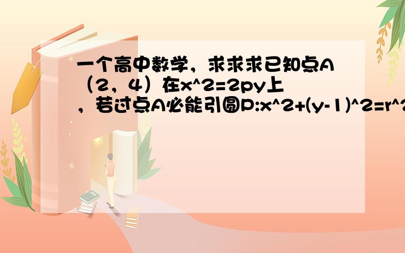 一个高中数学，求求求已知点A（2，4）在x^2=2py上，若过点A必能引圆P:x^2+(y-1)^2=r^2（r>0）的