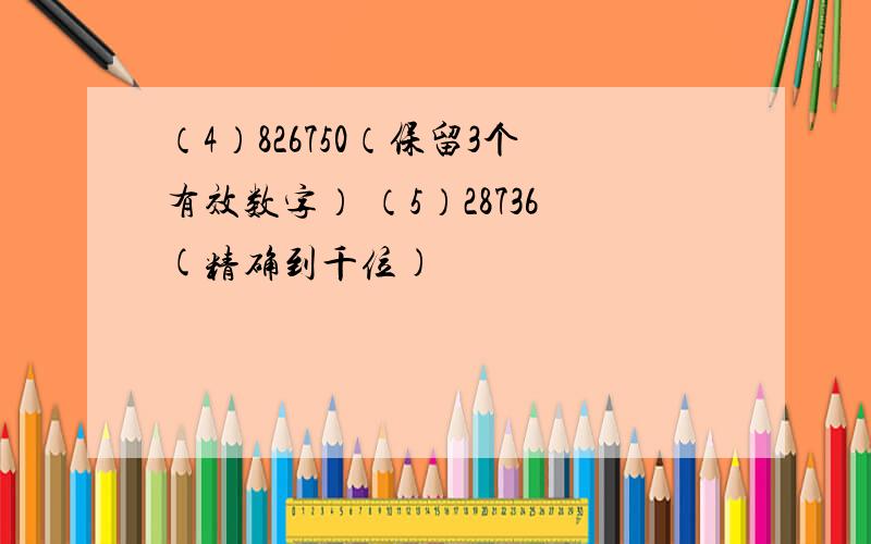 （4）826750（保留3个有效数字） （5）28736(精确到千位)