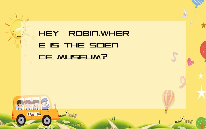 HEY,ROBIN.WHERE IS THE SCIENCE MUSEUM?