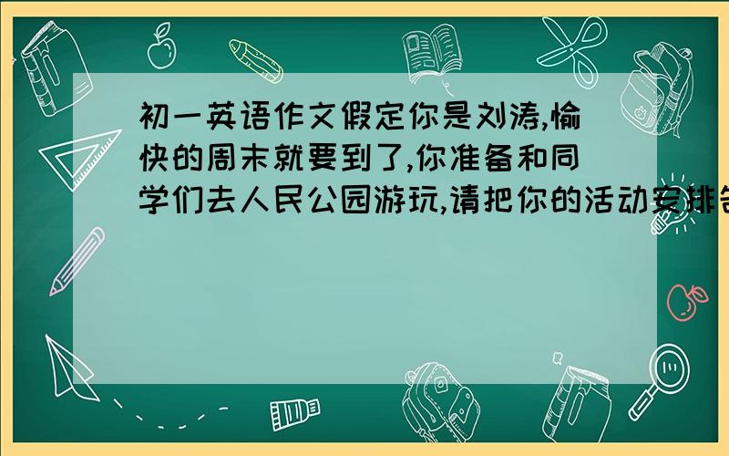 初一英语作文假定你是刘涛,愉快的周末就要到了,你准备和同学们去人民公园游玩,请把你的活动安排告诉你在外地工作的妈妈.要求