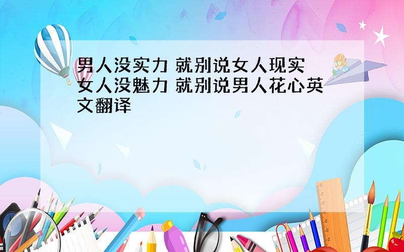 男人没实力 就别说女人现实 女人没魅力 就别说男人花心英文翻译