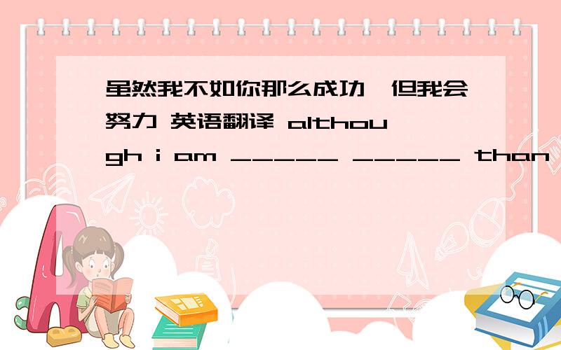 虽然我不如你那么成功,但我会努力 英语翻译 although i am _____ _____ than you,i w