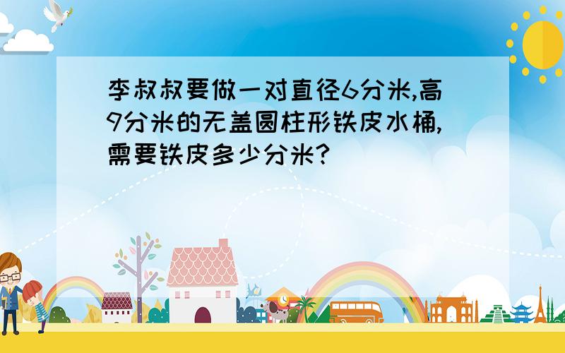 李叔叔要做一对直径6分米,高9分米的无盖圆柱形铁皮水桶,需要铁皮多少分米?