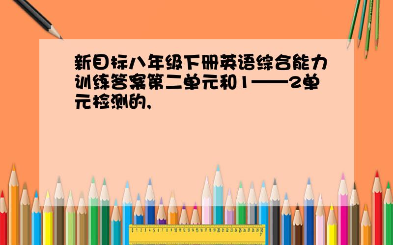 新目标八年级下册英语综合能力训练答案第二单元和1——2单元检测的,