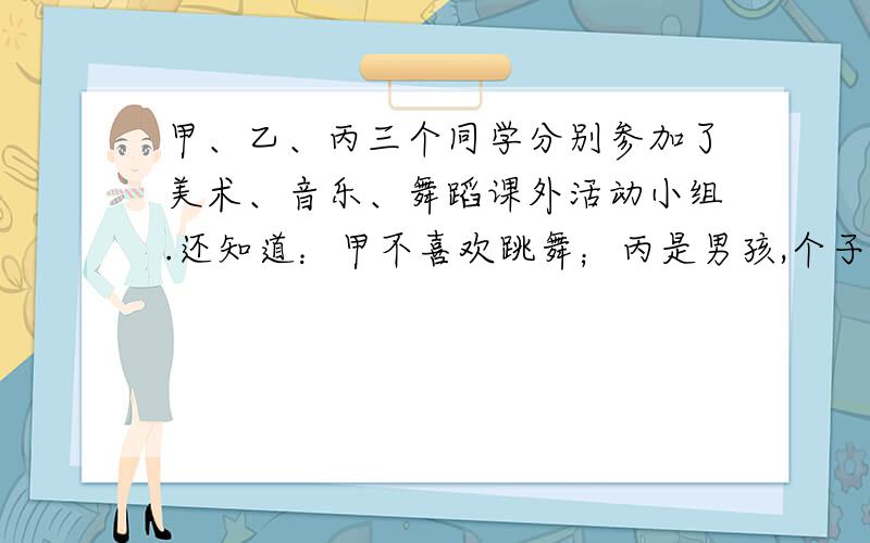 甲、乙、丙三个同学分别参加了美术、音乐、舞蹈课外活动小组.还知道：甲不喜欢跳舞；丙是男孩,个子比参加音乐小组的高；参加舞