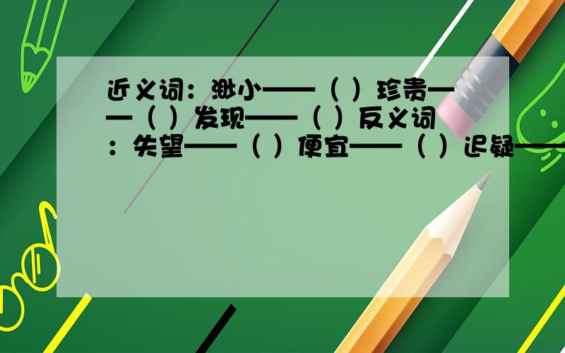 近义词：渺小——（ ）珍贵——（ ）发现——（ ）反义词：失望——（ ）便宜——（ ）迟疑——（ ）