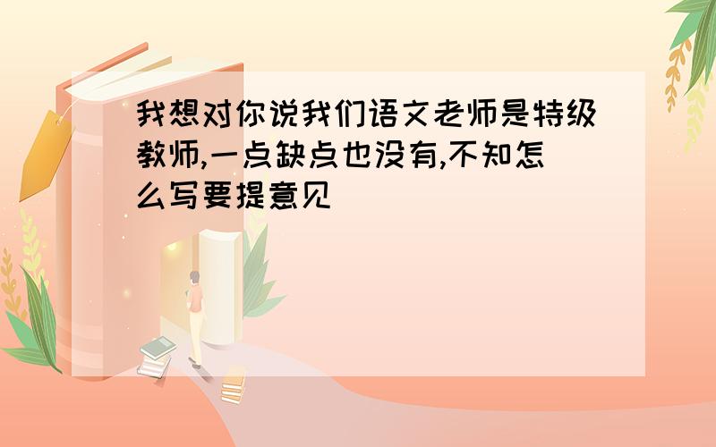 我想对你说我们语文老师是特级教师,一点缺点也没有,不知怎么写要提意见