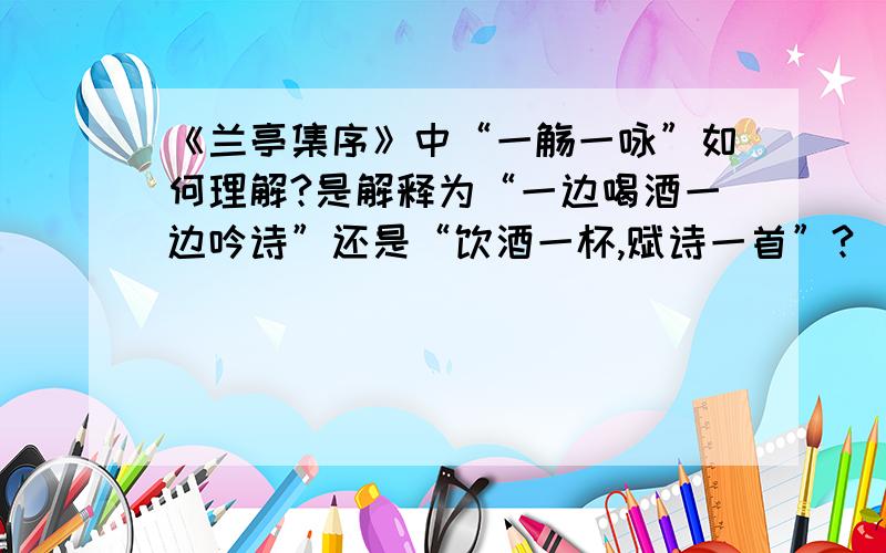 《兰亭集序》中“一觞一咏”如何理解?是解释为“一边喝酒一边吟诗”还是“饮酒一杯,赋诗一首”?