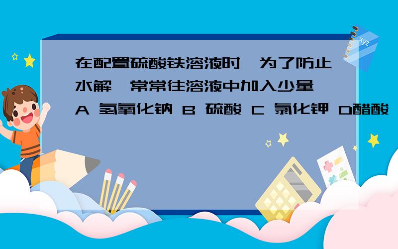 在配置硫酸铁溶液时,为了防止水解,常常往溶液中加入少量 A 氢氧化钠 B 硫酸 C 氯化钾 D醋酸