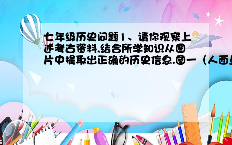 七年级历史问题1、请你观察上述考古资料,结合所学知识从图片中提取出正确的历史信息.图一（人面鱼纹陶盆）—————————